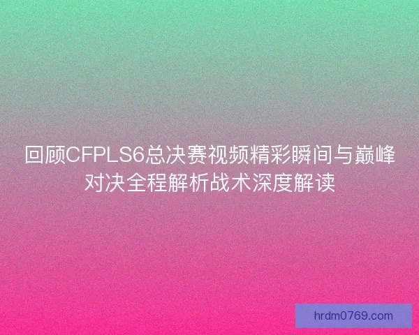 回顾CFPLS6总决赛视频精彩瞬间与巅峰对决全程解析战术深度解读