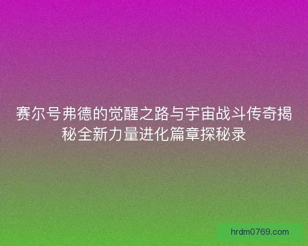 赛尔号弗德的觉醒之路与宇宙战斗传奇揭秘全新力量进化篇章探秘录
