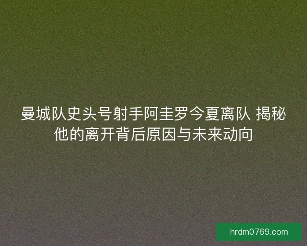 曼城队史头号射手阿圭罗今夏离队 揭秘他的离开背后原因与未来动向