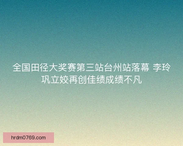 全国田径大奖赛第三站台州站落幕 李玲巩立姣再创佳绩成绩不凡