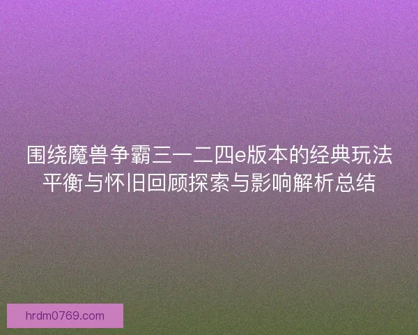 围绕魔兽争霸三一二四e版本的经典玩法平衡与怀旧回顾探索与影响解析总结
