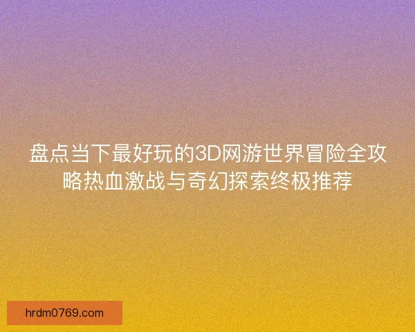 盘点当下最好玩的3D网游世界冒险全攻略热血激战与奇幻探索终极推荐