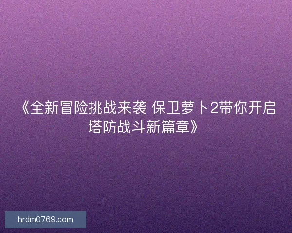 《全新冒险挑战来袭 保卫萝卜2带你开启塔防战斗新篇章》